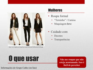 O que usar
Mulheres
• Roupa formal
• “Terninho” / Camisa
• Maquiagem leve
• Cuidado com
• Decotes
• Transparências
Não use roupas que não
esteja acostumado. Isso é
fácil de perceber
Informações do Grupo Catho (on line)
http://www.ligadao.net/img/fotos/roupa%20social%20feminina%206.jpg
 
