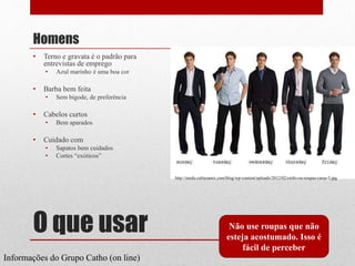 O que usar
Homens
• Terno e gravata é o padrão para
entrevistas de emprego
• Azul marinho é uma boa cor
• Barba bem feita
• Sem bigode, de preferência
• Cabelos curtos
• Bem aparados
• Cuidado com
• Sapatos bem cuidados
• Cortes “exóticos”
Não use roupas que não
esteja acostumado. Isso é
fácil de perceber
Informações do Grupo Catho (on line)
http://moda.culturamix.com/blog/wp-content/uploads/2012/02/estilo-ou-roupas-caras-3.jpg
 