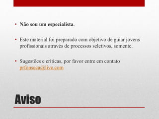 Aviso
• Não sou um especialista.
• Este material foi preparado com objetivo de guiar jovens
profissionais através de processos seletivos, somente.
• Sugestões e críticas, por favor entre em contato
prfonseca@live.com
 