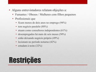 Restrições
• Alguns entrevistadores relatam objeções a:
• Fumantes / Obesos / Mulheres com filhos pequenos
• Profissionais que
• ficam menos de dois anos no emprego (94%)
• tem negócio paralelo (88%)
• atuam como consultores independentes (61%)
• desempregados há mais de seis meses (50%)
• estão deixando negócio próprio (49%)
• lecionam no período noturno (42%)
• estudam à noite (32%)
 