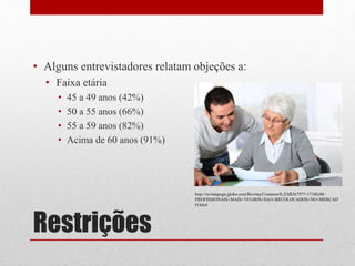 Restrições
• Alguns entrevistadores relatam objeções a:
• Faixa etária
• 45 a 49 anos (42%)
• 50 a 55 anos (66%)
• 55 a 59 anos (82%)
• Acima de 60 anos (91%)
http://revistapegn.globo.com/Revista/Common/0,,EMI267977-17180,00-
PROFISSIONAIS+MAIS+VELHOS+SAO+RECOLOCADOS+NO+MERCAD
O.html
 