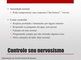 Controle seu nervosismo
• Ansiedade normal
• Pode comprometer suas respostas (“dar branco”, “travar)
• Como controlar
• Respirar profunda e lentamente por alguns minutos
• Responder as perguntas devagar, sem pressa
• Falando em tom normal
• Perguntando sempre que não entender alguma coisa
• Deixe emoções de lado. Seja racional
Informações do Jornal Carreira & Sucesso
 