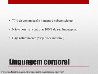 Linguagem corporal
• 70% da comunicação humana é subconsciente
• Não é possível controlar 100% de sua linguagem.
• Haja naturalmente (“seja você mesmo”)
www.guiadacarreira.com.br/artigos/carreira/entrevista-emprego/
 
