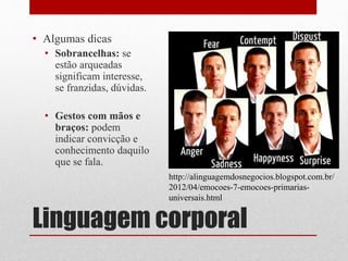 Linguagem corporal
• Algumas dicas
• Sobrancelhas: se
estão arqueadas
significam interesse,
se franzidas, dúvidas.
• Gestos com mãos e
braços: podem
indicar convicção e
conhecimento daquilo
que se fala.
http://alinguagemdosnegocios.blogspot.com.br/
2012/04/emocoes-7-emocoes-primarias-
universais.html
 