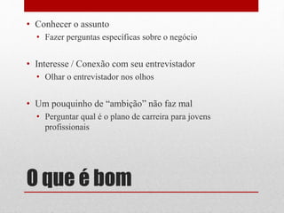O que é bom
• Conhecer o assunto
• Fazer perguntas específicas sobre o negócio
• Interesse / Conexão com seu entrevistador
• Olhar o entrevistador nos olhos
• Um pouquinho de “ambição” não faz mal
• Perguntar qual é o plano de carreira para jovens
profissionais
 