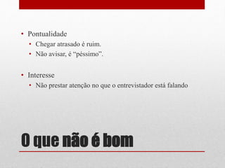 O que não é bom
• Pontualidade
• Chegar atrasado é ruim.
• Não avisar, é “péssimo”.
• Interesse
• Não prestar atenção no que o entrevistador está falando
 