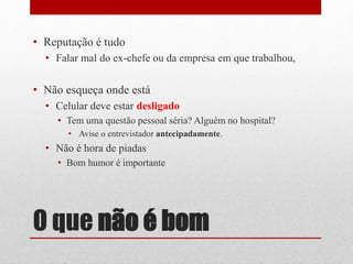 O que não é bom
• Reputação é tudo
• Falar mal do ex-chefe ou da empresa em que trabalhou,
• Não esqueça onde está
• Celular deve estar desligado
• Tem uma questão pessoal séria? Alguém no hospital?
• Avise o entrevistador antecipadamente.
• Não é hora de piadas
• Bom humor é importante
 