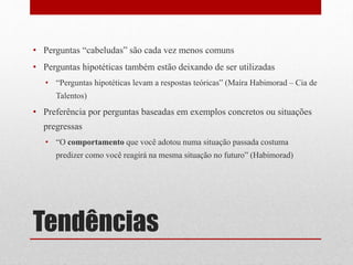 Tendências
• Perguntas “cabeludas” são cada vez menos comuns
• Perguntas hipotéticas também estão deixando de ser utilizadas
• “Perguntas hipotéticas levam a respostas teóricas” (Maíra Habimorad – Cia de
Talentos)
• Preferência por perguntas baseadas em exemplos concretos ou situações
pregressas
• “O comportamento que você adotou numa situação passada costuma
predizer como você reagirá na mesma situação no futuro” (Habimorad)
 