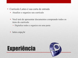 Experiência
• Currículo Lattes é sua carta de entrada
• Atualize e organize seu currículo
• Você terá de apresentar documentos comprando todos os
itens do currículo
• Digitalize todos e organize em uma pasta
• lattes.cnpq.br
 