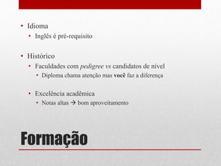 Formação
• Idioma
• Inglês é pré-requisito
• Histórico
• Faculdades com pedigree vs candidatos de nível
• Diploma chama atenção mas você faz a diferença
• Excelência acadêmica
• Notas altas  bom aproveitamento
 