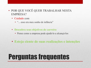 Perguntas frequentes
• POR QUE VOCÊ QUER TRABALHAR NESTA
EMPRESA?
• Cuidado com
• “... esse era meu sonho de infância”
• Descubra seus objetivos de carreira
• Pense como a empresa pode ajudá-lo a alcançá-los
• Esteja ciente de suas realizações e intenções
 