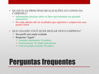 Perguntas frequentes
• QUAIS SUAS PRINCIPAIS REALIZAÇÕES AO LONGO DA
CARREIRA?
• Informações precisas sobre os fatos que tornaram seu passado
memorável
• De nada adianta não ter resultados que suportem e comprovem seus
pontos fortes
• QUE LEGADO VOCÊ QUER DEIXAR NESTA EMPRESA?
• Seu perfil está sendo avaliado
• Respostas “legais”
• Aumentar faturamento  analítico
• Formar pessoas  voltado para pessoas
• Criar um projeto inovador  criativo
 