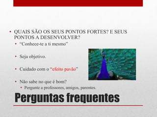 Perguntas frequentes
• QUAIS SÃO OS SEUS PONTOS FORTES? E SEUS
PONTOS A DESENVOLVER?
• “Conhece-te a ti mesmo”
• Seja objetivo.
• Cuidado com o “efeito pavão”
• Não sabe no que é bom?
• Pergunte a professores, amigos, parentes.
 