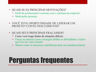 Perguntas frequentes
• QUAIS SUAS PRINCIPAIS MOTIVAÇÕES?
• Perfil do profissional é coerente com a estrutura da empresa?
• Motivações pessoais
• VOCÊ TEVE OPORTUNIDADE DE LIDERAR UM
PROJETO? CONTE-NOS COMO FOI?
• QUAIS SEUS PRINCIPAIS FRACASSOS?
• Como você reage diante de situações difíceis
• Foque na maneira como conseguiu driblar as dificuldades e lições
que tirou de cada situação
• Mostre como os fracassos contribuíram para seu amadurecimento
 