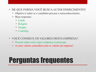 Perguntas frequentes
• DE QUE FORMA VOCÊ BUSCAAUTOCONHECIMENTO?
• Objetivo é saber se o candidato procura o autoconhecimento.
• Boas respostas:
• Lendo
• Religião
• Terapia
• Coaching
• VOCÊ CONHECE OS VALORES DESTA EMPRESA?
• Procure saber com o que a empresa se preocupa
• os seus valores coincidem com os valores da empresa?
 