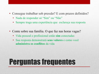 Perguntas frequentes
• Consegue trabalhar sob pressão? E com prazos definidos?
• Nada de responder só “Sim” ou “Não”
• Sempre traga uma experiência que esclareça sua resposta
• Conte sobre sua família. O que faz nas horas vagas?
• Vida pessoal e profissional estão sim conectadas
• Sua resposta demonstrará seus valores e como você
administra os conflitos da vida
 