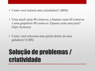 Solução de problemas /
criatividade
• Como você testaria uma calculadora? (IBM)
• Uma maçã custa 40 centavos, a banana custa 60 centavos
e uma grapefruit 80 centavos. Quanto custa uma pera?
(Epic Systems)
• Como você colocaria uma girafa dentro de uma
geladeira? (UBS)
 