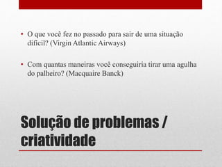 Solução de problemas /
criatividade
• O que você fez no passado para sair de uma situação
difícil? (Virgin Atlantic Airways)
• Com quantas maneiras você conseguiria tirar uma agulha
do palheiro? (Macquaire Banck)
 