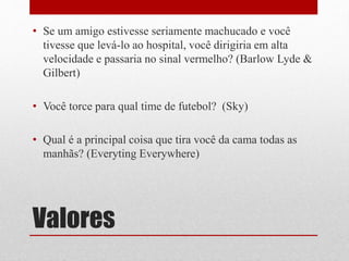 Valores
• Se um amigo estivesse seriamente machucado e você
tivesse que levá-lo ao hospital, você dirigiria em alta
velocidade e passaria no sinal vermelho? (Barlow Lyde &
Gilbert)
• Você torce para qual time de futebol? (Sky)
• Qual é a principal coisa que tira você da cama todas as
manhãs? (Everyting Everywhere)
 