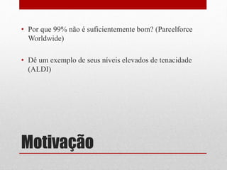 Motivação
• Por que 99% não é suficientemente bom? (Parcelforce
Worldwide)
• Dê um exemplo de seus níveis elevados de tenacidade
(ALDI)
 