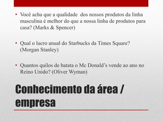 Conhecimento da área /
empresa
• Você acha que a qualidade dos nossos produtos da linha
masculina é melhor do que a nossa linha de produtos para
casa? (Marks & Spencer)
• Qual o lucro anual do Starbucks da Times Square?
(Morgan Stanley)
• Quantos quilos de batata o Mc Donald’s vende ao ano no
Reino Unido? (Oliver Wyman)
 