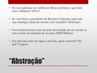 “Abstração”
• Se você ganhasse um milhão de libras esterlinas o que faria
com o dinheiro? (PwC)
• Se você fosse o presidente da Barclays Corporate qual seria
sua estratégia diante da recente crise européia? (Barclays)
• Você preferiria lutar com um pato do tamanho de um cavalo ou
cem cavalos do tamanho de um pato (BHP Billiton)
• Em uma luta entre um tigre e um leão, quem venceria? Por
quê? (Capco)
 