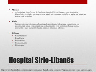 Hospital Sírio-Libanês
• Missão
• A Sociedade Beneficente de Senhoras Hospital Sírio-Libanês é uma instituição
filantrópica brasileira que desenvolve ações integradas de assistência social, de saúde, de
ensino e de pesquisa.
• Visão
• Ser reconhecida internacionalmente pela excelência, liderança e pioneirismo em
assistência à saúde e na geração de conhecimento, com responsabilidade social,
ambiental e auto-sustentabilidade, atraindo e retendo talentos.
• Valores
• Calor humano
• Excelência
• Pioneirismo
• Conhecimento
• Filantropia
http://www.hospitalsiriolibanes.org.br/sociedade-beneficente-senhoras/Paginas/missao-visao-valores.aspx
 