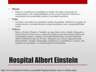 Hospital Albert Einstein
• Missão
• Oferecer excelência de qualidade no âmbito da saúde, da geração do
conhecimento e da responsabilidade social, como forma de evidenciar a
contribuição da comunidade judaica à sociedade brasileira.
• Visão
• Ser líder e inovadora na assistência médico-hospitalar, referência na gestão do
conhecimento e reconhecida pelo comprometimento com a responsabilidade
social.
• Valores
• Mitzvá, Refuá, Chinuch e Tsedaká, ou seja, Boas Ações, Saúde, Educação e
Justiça Social. Foram esses os preceitos judaicos que motivaram médicos da
comunidade judaica a fundar a Sociedade Beneficente Israelita Brasileira
Albert Einstein há mais de 50 anos. Somados aos valores organizacionais
(Honestidade, Verdade, Integridade, Diligência, Competência e Justiça), eles
norteiam as atividades e os colaboradores da instituição.
http://www.einstein.br/sobre-a-sociedade/Paginas/missao-visao-e-valores.aspx
 