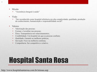 Hospital Santa Rosa
• Missão
• “Assistência Integral à saúde”
• Visão
• “Ser reconhecido como hospital referência em alta complexidade, qualidade, produção
do conhecimento, humanização e responsabilidade social".
• Valores
• Valorização das pessoas:
• Formar e Acreditar nas pessoas;
• Ética: Transparência nos relacionamentos;
• Credibilidade: Um hospital em que as pessoas confiam;
• Qualidade: Garantir as melhores práticas;
• Inovação: Foco na melhoria contínua;
• Competência: Ser competitivo e criativo.
http://www.hospitalsantarosa.com.br/missao.asp
 