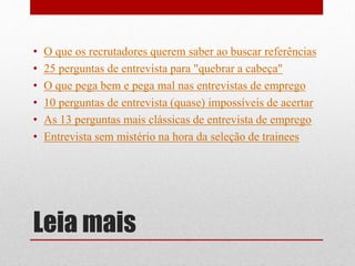 Leia mais
• O que os recrutadores querem saber ao buscar referências
• 25 perguntas de entrevista para "quebrar a cabeça"
• O que pega bem e pega mal nas entrevistas de emprego
• 10 perguntas de entrevista (quase) impossíveis de acertar
• As 13 perguntas mais clássicas de entrevista de emprego
• Entrevista sem mistério na hora da seleção de trainees
 