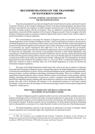 Copyright © United Nations, 2009. All rights reserved


                 RECOMMENDATIONS ON THE TRANSPORT
                       OF DANGEROUS GOODS
                              NATURE, PURPOSE AND SIGNIFICANCE OF
                                    THE RECOMMENDATIONS

1.        These Recommendations have been developed by the United Nations Economic and Social Council's
Committee of Experts on the Transport of Dangerous Goods1 in the light of technical progress, the advent of new
substances and materials, the exigencies of modern transport systems and, above all, the requirement to ensure
the safety of people, property and the environment. They are addressed to governments and international
organizations concerned with the regulation of the transport of dangerous goods. They do not apply to the bulk
transport of dangerous goods in sea-going or inland navigation bulk carriers or tank-vessels, which is subject to
special international or national regulations.

2.        The recommendations concerning the transport of dangerous goods are presented in the form of
“Model Regulations on the Transport of Dangerous Goods”, which are presented as an annex to this document.
The Model Regulations aim at presenting a basic scheme of provisions that will allow uniform development of
national and international regulations governing the various modes of transport; yet they remain flexible enough
to accommodate any special requirements that might have to be met. It is expected that governments,
intergovernmental organizations and other international organizations, when revising or developing regulations
for which they are responsible, will conform to the principles laid down in these Model Regulations, thus
contributing to worldwide harmonization in this field. Furthermore, the new structure, format and content should
be followed to the greatest extent possible in order to create a more user-friendly approach, to facilitate the work
of enforcement bodies and to reduce the administrative burden. Although only a recommendation, the Model
Regulations have been drafted in the mandatory sense (i.e., the word “shall” is employed throughout the text
rather than “should”) in order to facilitate direct use of the Model Regulations as a basis for national and
international transport regulations.

3.         The scope of the Model Regulations should ensure their value for all who are directly or indirectly
concerned with the transport of dangerous goods. Amongst other aspects, the Model Regulations cover principles
of classification and definition of classes, listing of the principal dangerous goods, general packing requirements,
testing procedures, marking, labelling or placarding, and transport documents. There are, in addition, special
requirements related to particular classes of goods. With this system of classification, listing, packing, marking,
labelling, placarding and documentation in general use, carriers, consignors and inspecting authorities will
benefit from simplified transport, handling and control and from a reduction in time-consuming formalities. In
general, their task will be facilitated and obstacles to the international transport of such goods reduced
accordingly. At the same time, the advantages will become increasingly evident as trade in goods categorized as
“dangerous” steadily grows.

                       PRINCIPLES UNDERLYING THE REGULATION OF THE
                              TRANSPORT OF DANGEROUS GOODS

4.         Transport of dangerous goods is regulated in order to prevent, as far as possible, accidents to persons or
property and damage to the environment, the means of transport employed or to other goods. At the same time,
regulations should be framed so as not to impede the movement of such goods, other than those too dangerous to
be accepted for transport. With this exception, the aim of regulations is to make transport feasible by eliminating
risks or reducing them to a minimum. It is a matter therefore of safety no less than one of facilitating transport.

5.        The Model Regulations annexed to this document are addressed to all modes of transport. Modal
transport regulations may occasionally apply other requirements for operational reasons.


1
      In 2001, the Committee was reconfigured and renamed “Committee of Experts on the Transport of
Dangerous Goods and on the Globally Harmonized System of Classification and Labelling of Chemicals” (see
resolution 1999/65 of 26 October 1999 of the Economic and Social Council).

                                                        -1-
 