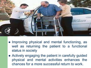  Improving physical and mental functioning, as
well as returning the patient to a functional
status in society
 Actively engaging the patient in carefully guided
physical and mental activities enhances the
chances for a more successful return to work.
 