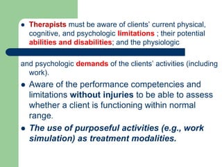  Therapists must be aware of clients’ current physical,
cognitive, and psychologic limitations ; their potential
abilities and disabilities; and the physiologic
and psychologic demands of the clients’ activities (including
work).
 Aware of the performance competencies and
limitations without injuries to be able to assess
whether a client is functioning within normal
range.
 The use of purposeful activities (e.g., work
simulation) as treatment modalities.
 