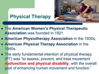 Physical Therapy
 The American Women’s Physical Therapeutic
Association was founded in 1921
 American Physiotherapy Association in the 1930s,
 American Physical Therapy Association in the
1940s.
 The early fundamental intention of physical therapy
(PT) was “to assess, prevent, and treat movement
dysfunction and physical disability, with the overall
goal of enhancing human movement and function.”
 