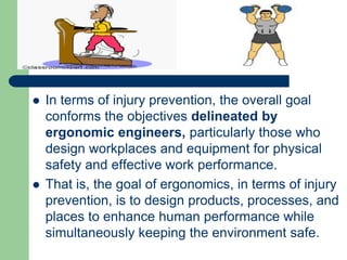  In terms of injury prevention, the overall goal
conforms the objectives delineated by
ergonomic engineers, particularly those who
design workplaces and equipment for physical
safety and effective work performance.
 That is, the goal of ergonomics, in terms of injury
prevention, is to design products, processes, and
places to enhance human performance while
simultaneously keeping the environment safe.
 