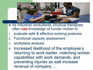 As industrial consultants, physical therapists
often use knowledge of human motion to
1. evaluate safe & effective working postures
2. Functional capacity assessment
3. workplace analysis
4. Increased likelihood of the employee’s
returning to work earlier, matching worker
capabilities with work demands, and
preventing injuries as well increase
revenue of company….
 