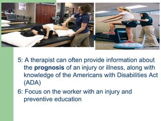 5: A therapist can often provide information about
the prognosis of an injury or illness, along with
knowledge of the Americans with Disabilities Act
(ADA)
6: Focus on the worker with an injury and
preventive education
 
