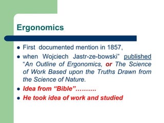 Ergonomics
 First documented mention in 1857,
 when Wojciech Jastr-ze-bowski” published
“An Outline of Ergonomics, or The Science
of Work Based upon the Truths Drawn from
the Science of Nature.
 Idea from “Bible”……….
 He took idea of work and studied
 