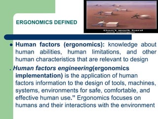 ERGONOMICS DEFINED
 Human factors (ergonomics): knowledge about
human abilities, human limitations, and other
human characteristics that are relevant to design
. Human factors engineering(ergonomics
implementation) is the application of human
factors information to the design of tools, machines,
systems, environments for safe, comfortable, and
effective human use.” Ergonomics focuses on
humans and their interactions with the environment
 