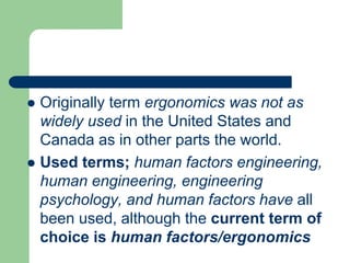  Originally term ergonomics was not as
widely used in the United States and
Canada as in other parts the world.
 Used terms; human factors engineering,
human engineering, engineering
psychology, and human factors have all
been used, although the current term of
choice is human factors/ergonomics
 