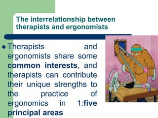 The interrelationship between
therapists and ergonomists
 Therapists and
ergonomists share some
common interests, and
therapists can contribute
their unique strengths to
the practice of
ergonomics in 1:five
principal areas
 