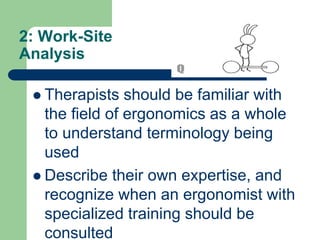 2: Work-Site
Analysis
 Therapists should be familiar with
the field of ergonomics as a whole
to understand terminology being
used
 Describe their own expertise, and
recognize when an ergonomist with
specialized training should be
consulted
 