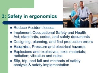 3: Safety in ergonomics
 Reduce Accident losses
 Implement Occupational Safety and Health
Act; standards, codes, and safety documents
 Designing, planning, and find production errors
 Hazards;, Pressure and electrical hazards
 Explosions and explosives; toxic materials;
radiation; vibration and noise
 Slip, trip, and fall and methods of safety
analysis & safety implementation
 
