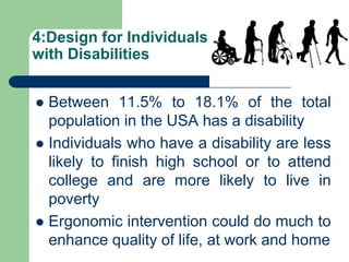 4:Design for Individuals
with Disabilities
 Between 11.5% to 18.1% of the total
population in the USA has a disability
 Individuals who have a disability are less
likely to finish high school or to attend
college and are more likely to live in
poverty
 Ergonomic intervention could do much to
enhance quality of life, at work and home
 