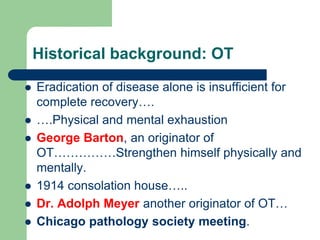 Historical background: OT
 Eradication of disease alone is insufficient for
complete recovery….
 ….Physical and mental exhaustion
 George Barton, an originator of
OT……………Strengthen himself physically and
mentally.
 1914 consolation house…..
 Dr. Adolph Meyer another originator of OT…
 Chicago pathology society meeting.
 