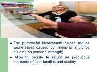  The purposeful involvement helped reduce
weaknesses caused by illness or injury by
building on personal strength)
 Allowing people to return as productive
members of their families and society
 
