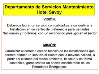 11
Departamento de Servicios Mantenimiento
Hotel Savoy
VISIÓN:
Debemos lograr un servicio con calidad para convertir a la
Instalación en un centro de preferencia para visitantes
Nacionales y Foráneos, con un reconocido prestigio en el sector
MISIÓN:
Garantizar el correcto estado técnico de las instalaciones que
permita brindar un servicio al cliente con la máxima calidad, a
partir del cuidado del medio ambiente, la salud y de forma
sostenible, garantizando un ahorro considerable de los
Portadores Energéticos.
 