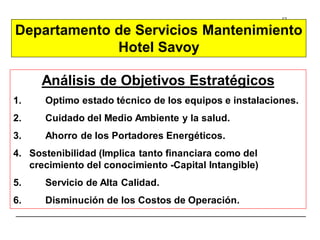 12
Análisis de Objetivos Estratégicos
1. Optimo estado técnico de los equipos e instalaciones.
2. Cuidado del Medio Ambiente y la salud.
3. Ahorro de los Portadores Energéticos.
4. Sostenibilidad (Implica tanto financiara como del
crecimiento del conocimiento -Capital Intangible)
5. Servicio de Alta Calidad.
6. Disminución de los Costos de Operación.
Departamento de Servicios Mantenimiento
Hotel Savoy
 