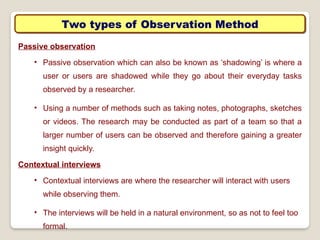 Two types of Observation Method
Passive observation
• Passive observation which can also be known as ‘shadowing’ is where a
user or users are shadowed while they go about their everyday tasks
observed by a researcher.
• Using a number of methods such as taking notes, photographs, sketches
or videos. The research may be conducted as part of a team so that a
larger number of users can be observed and therefore gaining a greater
insight quickly.
Contextual interviews
• Contextual interviews are where the researcher will interact with users
while observing them.
• The interviews will be held in a natural environment, so as not to feel too
formal.
 
