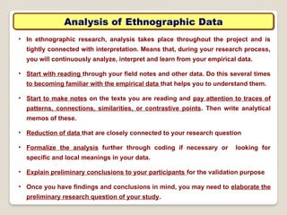 Analysis of Ethnographic Data
• In ethnographic research, analysis takes place throughout the project and is
tightly connected with interpretation. Means that, during your research process,
you will continuously analyze, interpret and learn from your empirical data.
• Start with reading through your field notes and other data. Do this several times
to becoming familiar with the empirical data that helps you to understand them.
• Start to make notes on the texts you are reading and pay attention to traces of
patterns, connections, similarities, or contrastive points. Then write analytical
memos of these.
• Reduction of data that are closely connected to your research question
• Formalize the analysis further through coding if necessary or looking for
specific and local meanings in your data.
• Explain preliminary conclusions to your participants for the validation purpose
• Once you have findings and conclusions in mind, you may need to elaborate the
preliminary research question of your study.
 